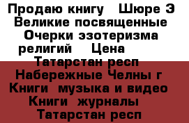 Продаю книгу  «Шюре Э. Великие посвященные. Очерки эзотеризма религий“ › Цена ­ 350 - Татарстан респ., Набережные Челны г. Книги, музыка и видео » Книги, журналы   . Татарстан респ.